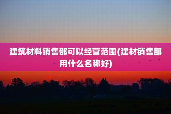 建筑材料销售部可以经营范围(建材销售部用什么名称好)