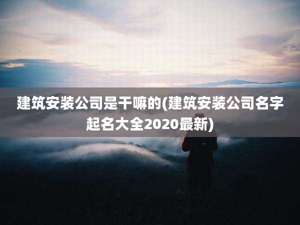 建筑安装公司是干嘛的(建筑安装公司名字起名大全2020最新)