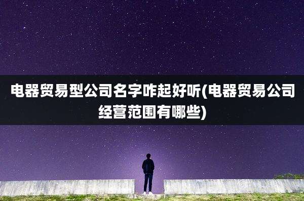 电器贸易型公司名字咋起好听(电器贸易公司经营范围有哪些)