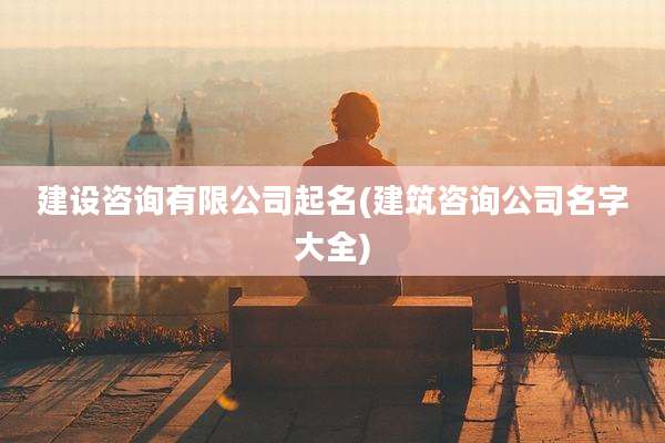 建设咨询有限公司起名(建筑咨询公司名字大全)
