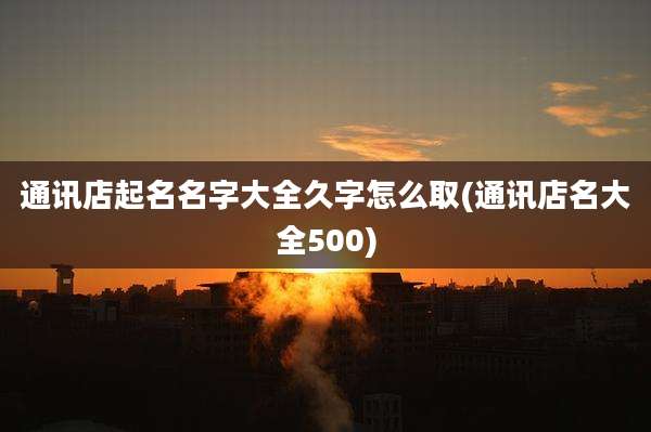 通讯店起名名字大全久字怎么取(通讯店名大全500)