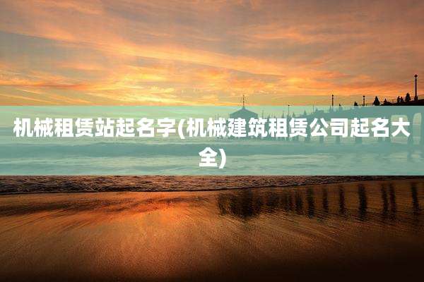 机械租赁站起名字(机械建筑租赁公司起名大全)