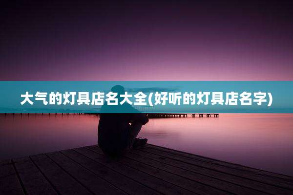 大气的灯具店名大全(好听的灯具店名字)