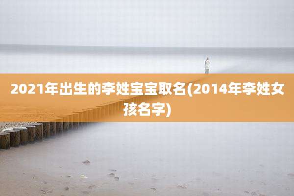 2021年出生的李姓宝宝取名(2014年李姓女孩名字)