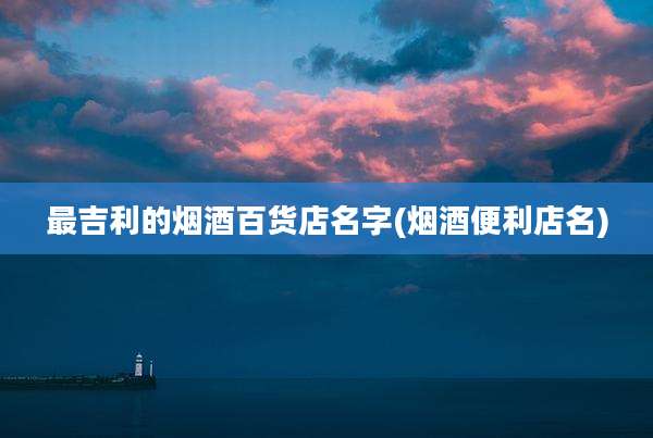 最吉利的烟酒百货店名字(烟酒便利店名)