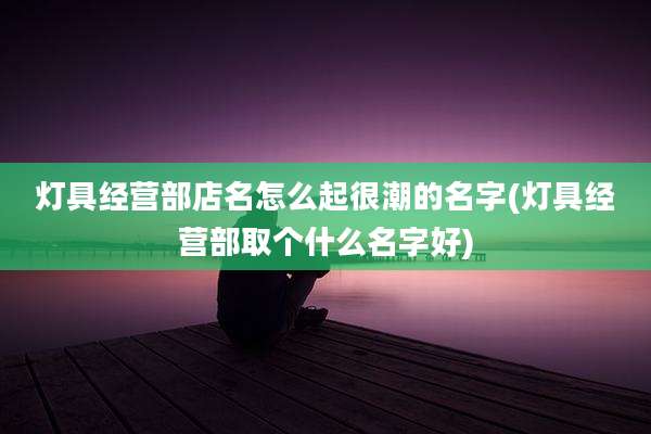灯具经营部店名怎么起很潮的名字(灯具经营部取个什么名字好)