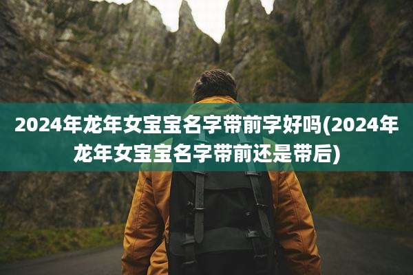 2024年龙年女宝宝名字带前字好吗(2024年龙年女宝宝名字带前还是带后)