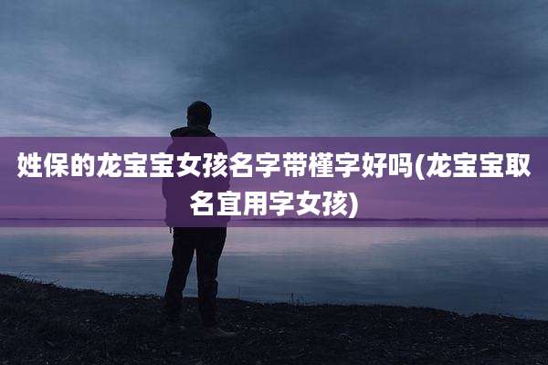 姓保的龙宝宝女孩名字带槿字好吗(龙宝宝取名宜用字女孩)
