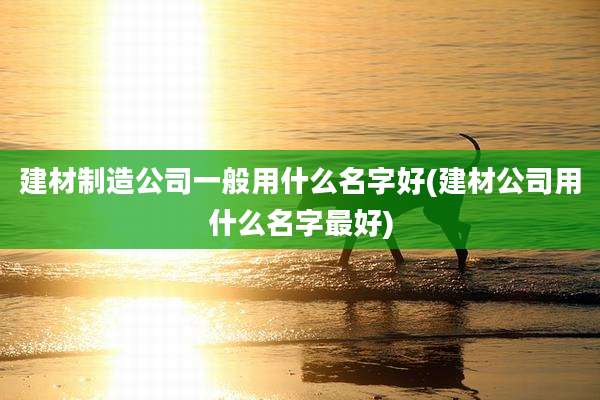 建材制造公司一般用什么名字好(建材公司用什么名字最好)