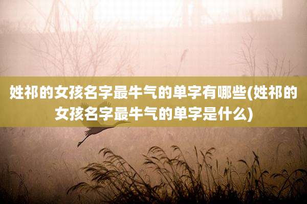 姓祁的女孩名字最牛气的单字有哪些(姓祁的女孩名字最牛气的单字是什么)