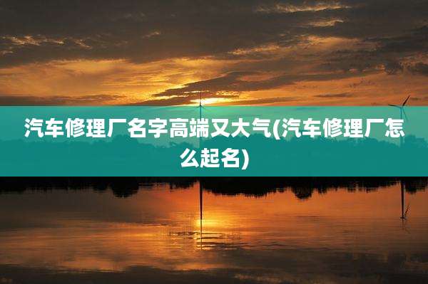 汽车修理厂名字高端又大气(汽车修理厂怎么起名)