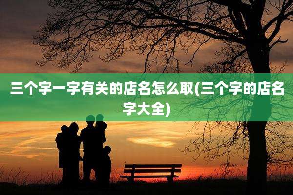 三个字一字有关的店名怎么取(三个字的店名字大全)