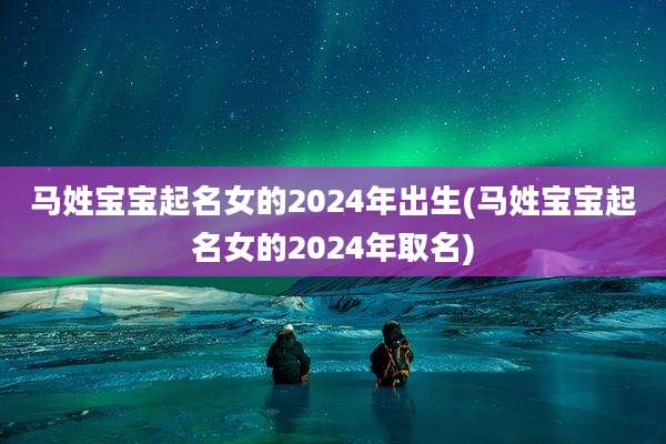 马姓宝宝起名女的2024年出生(马姓宝宝起名女的2024年取名)
