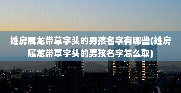 姓房属龙带草字头的男孩名字有哪些(姓房属龙带草字头的男孩名字怎么取)