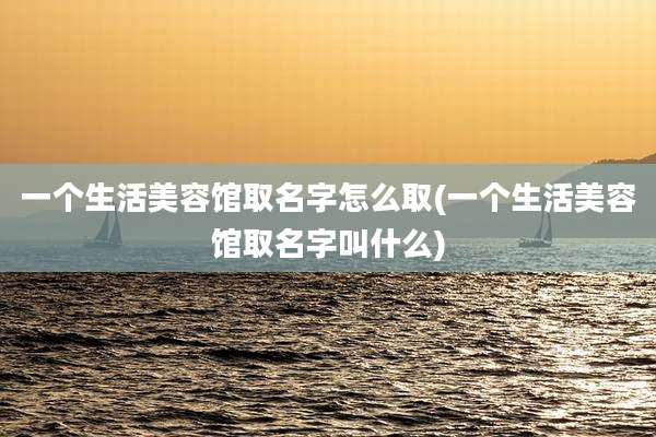 一个生活美容馆取名字怎么取(一个生活美容馆取名字叫什么)
