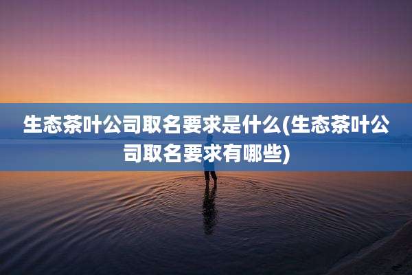 生态茶叶公司取名要求是什么(生态茶叶公司取名要求有哪些)
