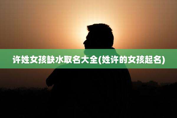 许姓女孩缺水取名大全(姓许的女孩起名)