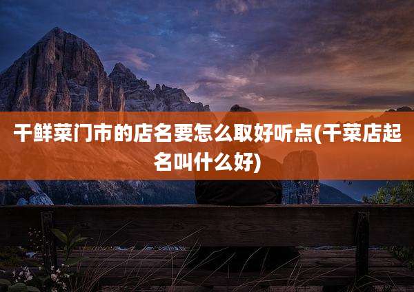 干鲜菜门市的店名要怎么取好听点(干菜店起名叫什么好)