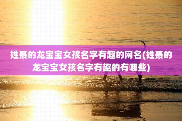 姓聂的龙宝宝女孩名字有趣的网名(姓聂的龙宝宝女孩名字有趣的有哪些)