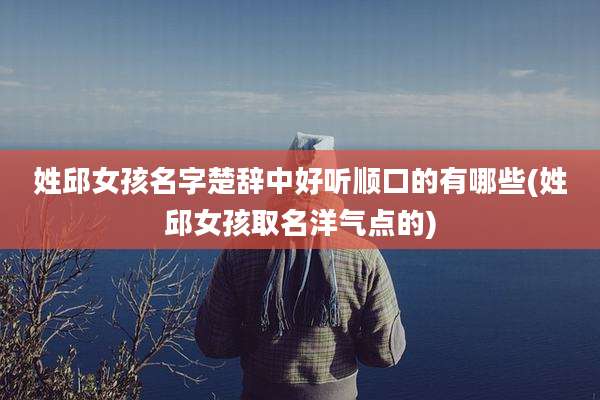 姓邱女孩名字楚辞中好听顺口的有哪些(姓邱女孩取名洋气点的)