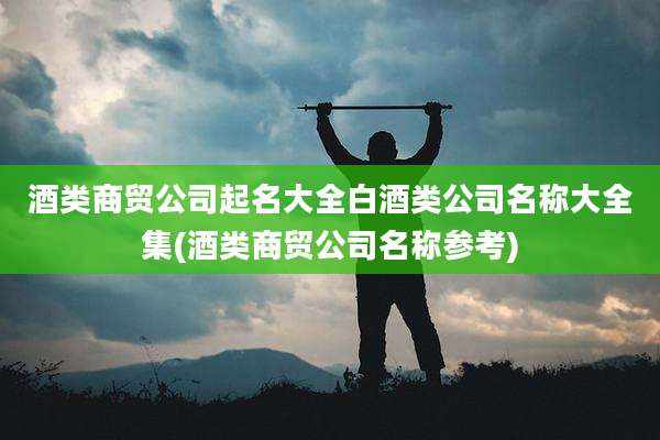 酒类商贸公司起名大全白酒类公司名称大全集(酒类商贸公司名称参考)
