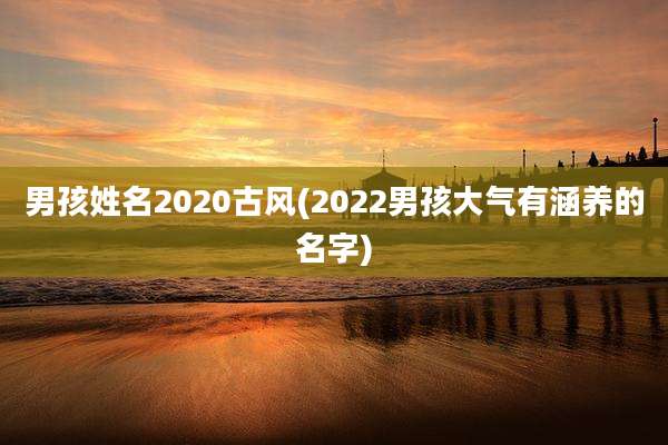 男孩姓名2020古风(2022男孩大气有涵养的名字)