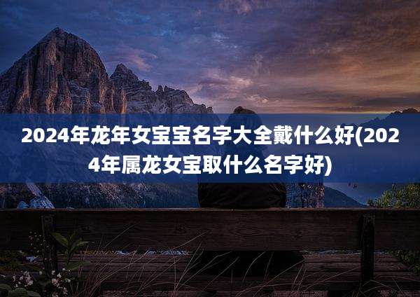 2024年龙年女宝宝名字大全戴什么好(2024年属龙女宝取什么名字好)