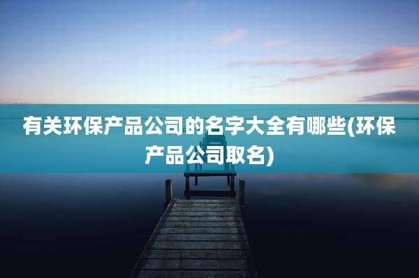有关环保产品公司的名字大全有哪些(环保产品公司取名)