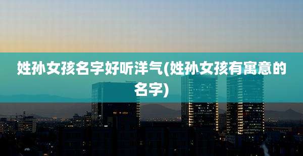 姓孙女孩名字好听洋气(姓孙女孩有寓意的名字)