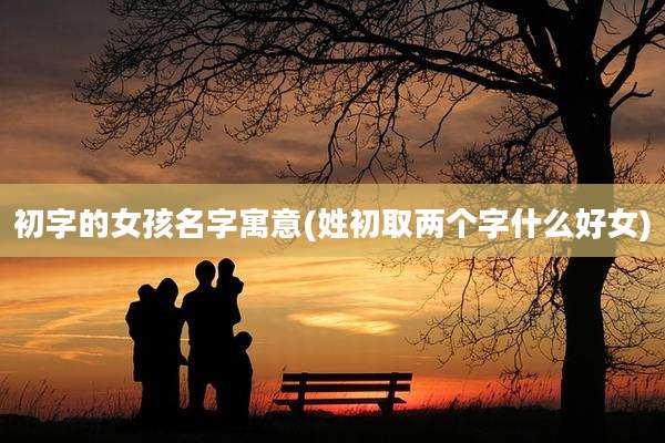 初字的女孩名字寓意(姓初取两个字什么好女)