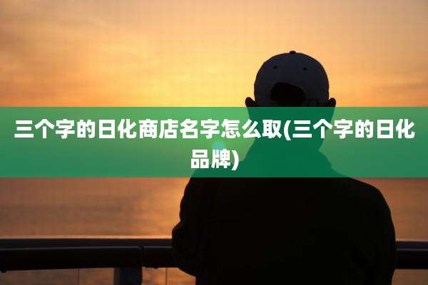 三个字的日化商店名字怎么取(三个字的日化品牌)
