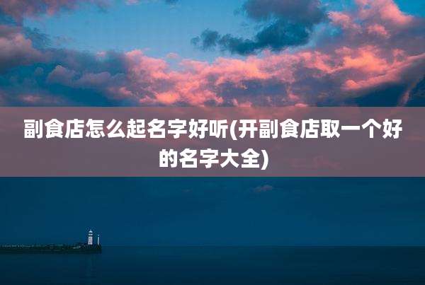 副食店怎么起名字好听(开副食店取一个好的名字大全)