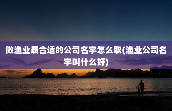 做渔业最合适的公司名字怎么取(渔业公司名字叫什么好)