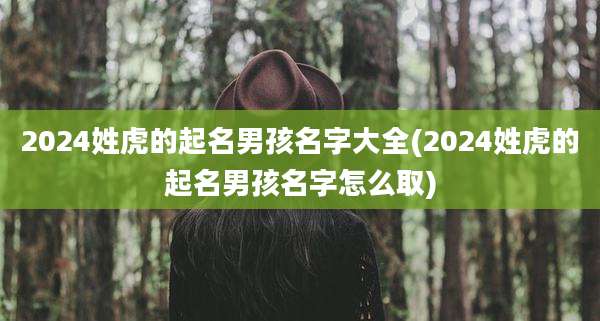 2024姓虎的起名男孩名字大全(2024姓虎的起名男孩名字怎么取)