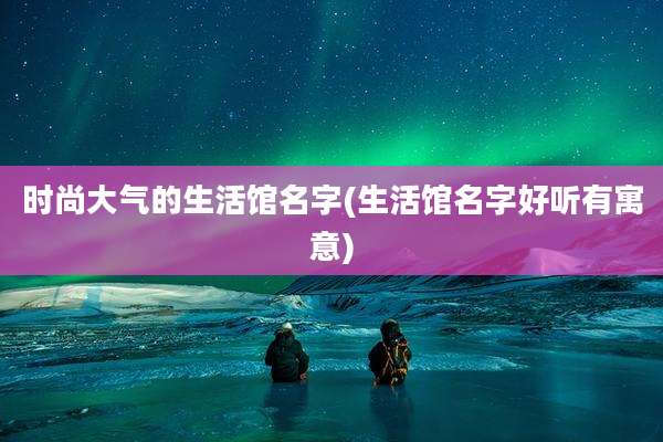 时尚大气的生活馆名字(生活馆名字好听有寓意)