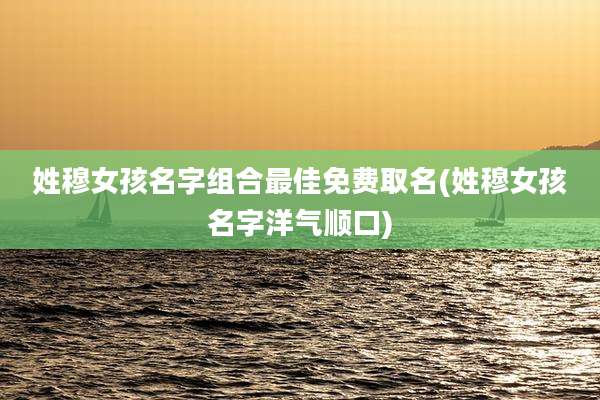 姓穆女孩名字组合最佳免费取名(姓穆女孩名字洋气顺口)