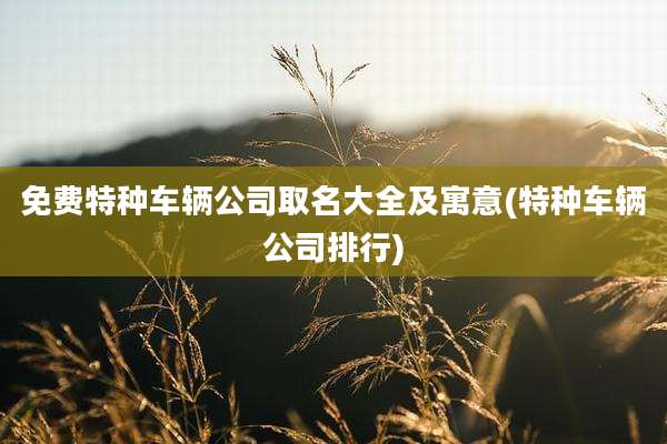 免费特种车辆公司取名大全及寓意(特种车辆公司排行)