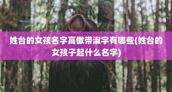 姓台的女孩名字高傲带淑字有哪些(姓台的女孩子起什么名字)