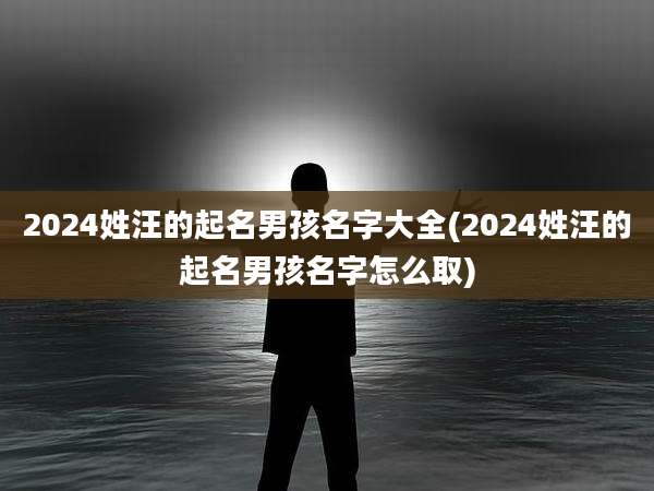 2024姓汪的起名男孩名字大全(2024姓汪的起名男孩名字怎么取)