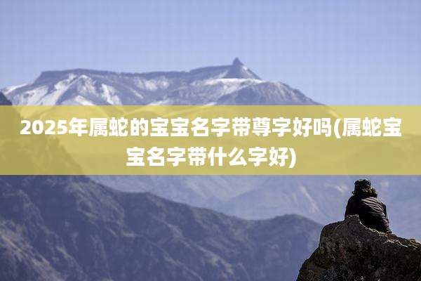 2025年属蛇的宝宝名字带尊字好吗(属蛇宝宝名字带什么字好)