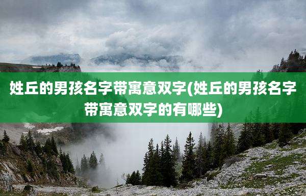 姓丘的男孩名字带寓意双字(姓丘的男孩名字带寓意双字的有哪些)