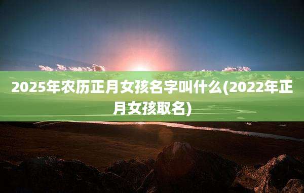 2025年农历正月女孩名字叫什么(2022年正月女孩取名)