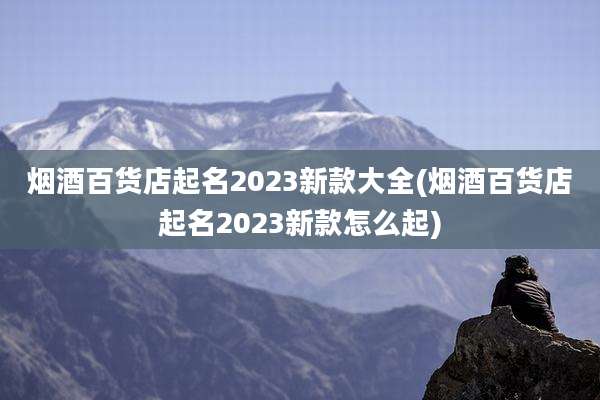 烟酒百货店起名2023新款大全(烟酒百货店起名2023新款怎么起)