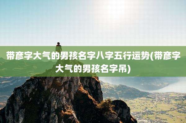 带彦字大气的男孩名字八字五行运势(带彦字大气的男孩名字吊)