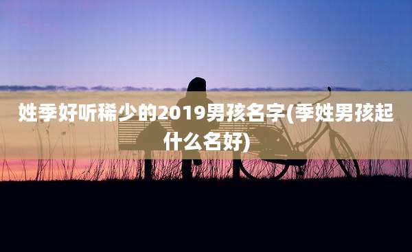 姓季好听稀少的2019男孩名字(季姓男孩起什么名好)