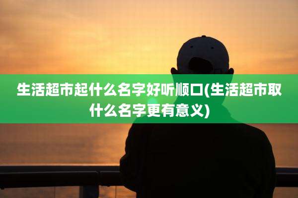 生活超市起什么名字好听顺口(生活超市取什么名字更有意义)