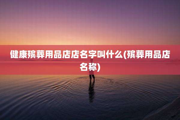 健康殡葬用品店店名字叫什么(殡葬用品店名称)