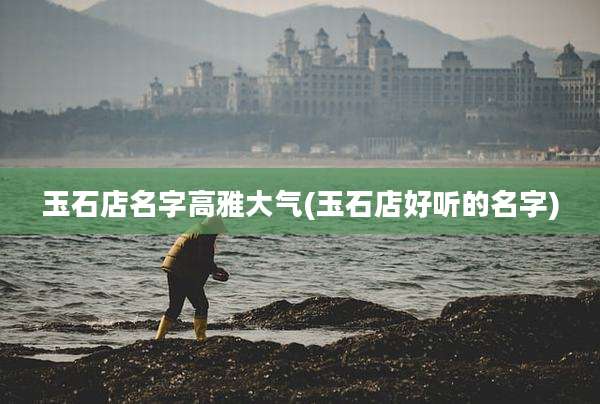 玉石店名字高雅大气(玉石店好听的名字)