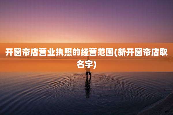 开窗帘店营业执照的经营范围(新开窗帘店取名字)