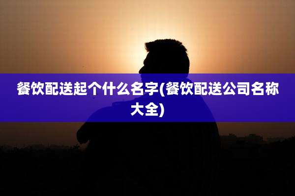 餐饮配送起个什么名字(餐饮配送公司名称大全)